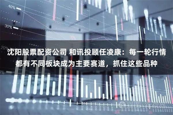 沈阳股票配资公司 和讯投顾任凌康：每一轮行情都有不同板块成为主要赛道，抓住这些品种