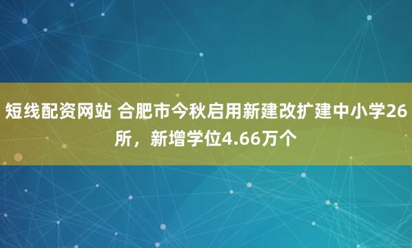 短线配资网站 合肥市今秋启用新建改扩建中小学26所，新增学位4.66万个