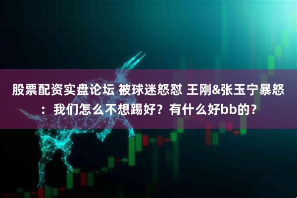 股票配资实盘论坛 被球迷怒怼 王刚&张玉宁暴怒：我们怎么不想踢好？有什么好bb的？