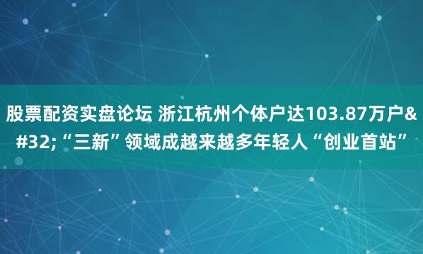 股票配资实盘论坛 浙江杭州个体户达103.87万户 “三新”领域成越来越多年轻人“创业首站”