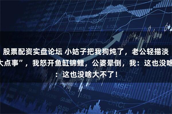 股票配资实盘论坛 小姑子把我狗炖了，老公轻描淡写 “多大点事”，我怒开鱼缸锦鲤，公婆晕倒，我：这也没啥大不了！