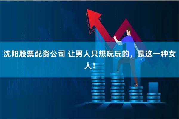 沈阳股票配资公司 让男人只想玩玩的，是这一种女人！