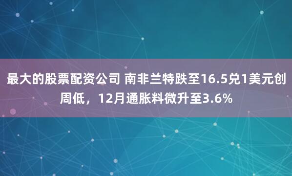 最大的股票配资公司 南非兰特跌至16.5兑1美元创周低，12月通胀料微升至3.6%