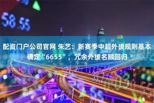 配资门户公司官网 朱艺：新赛季中超外援规则基本确定“6655”，冗余外援名额回归