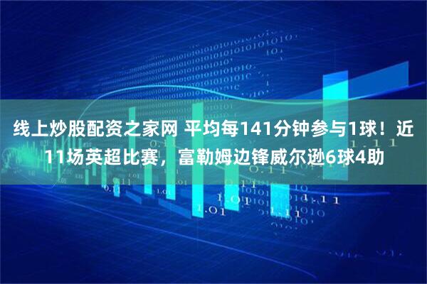线上炒股配资之家网 平均每141分钟参与1球！近11场英超比赛，富勒姆边锋威尔逊6球4助