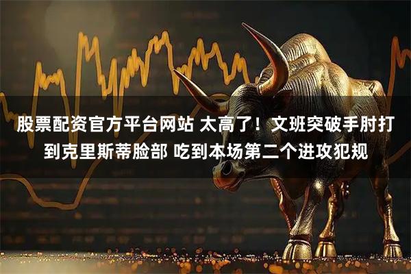 股票配资官方平台网站 太高了！文班突破手肘打到克里斯蒂脸部 吃到本场第二个进攻犯规