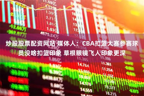 炒股股票配资网站 媒体人：CBA扣篮大赛参赛球员没啥扣篮印象 草根眼镜飞人印象更深
