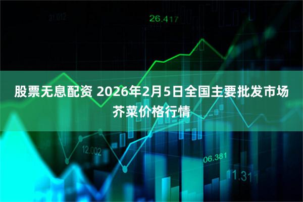 股票无息配资 2026年2月5日全国主要批发市场芥菜价格行情
