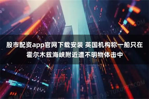 股市配资app官网下载安装 英国机构称一船只在霍尔木兹海峡附近遭不明物体击中