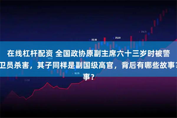 在线杠杆配资 全国政协原副主席六十三岁时被警卫员杀害，其子同样是副国级高官，背后有哪些故事？