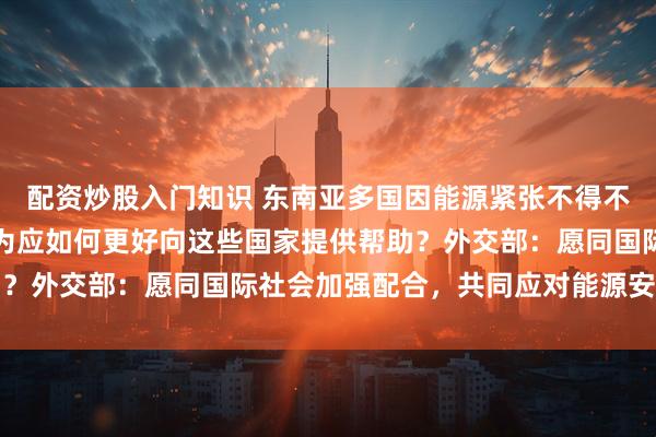 配资炒股入门知识 东南亚多国因能源紧张不得不缩短工作周期，中方认为应如何更好向这些国家提供帮助？外交部：愿同国际社会加强配合，共同应对能源安全问题